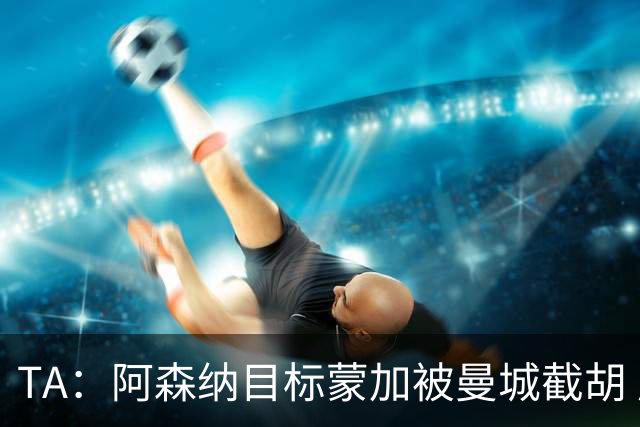 TA：阿森纳目标蒙加被曼城截胡 厄德高没与其他球队达协议